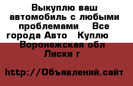 Выкуплю ваш автомобиль с любыми проблемами. - Все города Авто » Куплю   . Воронежская обл.,Лиски г.